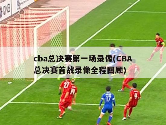 cba总决赛第一场录像(CBA总决赛首战录像全程回顾)